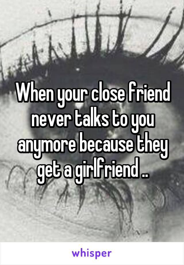 When your close friend never talks to you anymore because they get a girlfriend ..