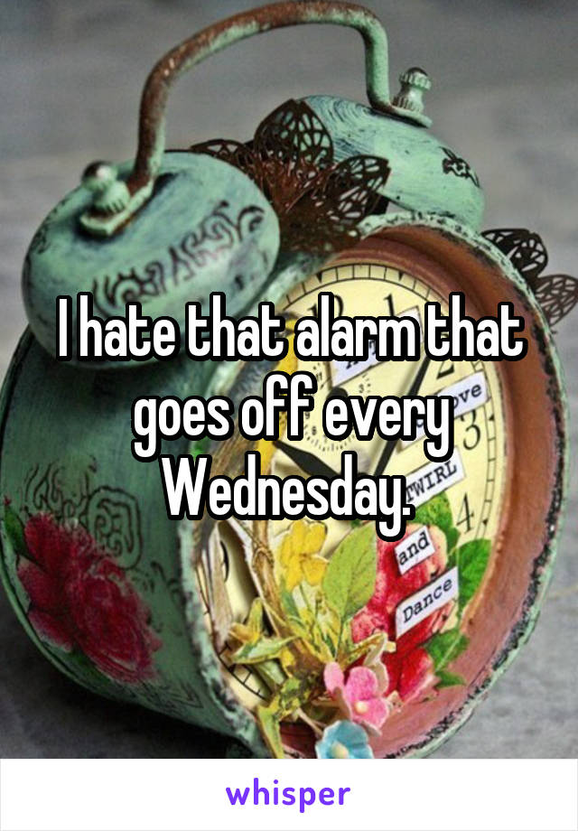 I hate that alarm that goes off every Wednesday. 