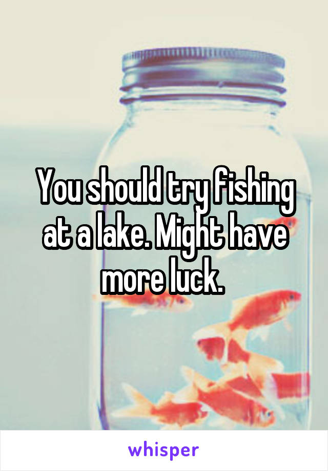 You should try fishing at a lake. Might have more luck. 