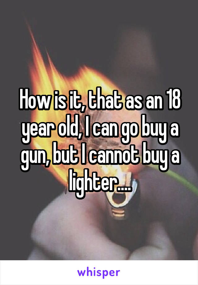 How is it, that as an 18 year old, I can go buy a gun, but I cannot buy a lighter....