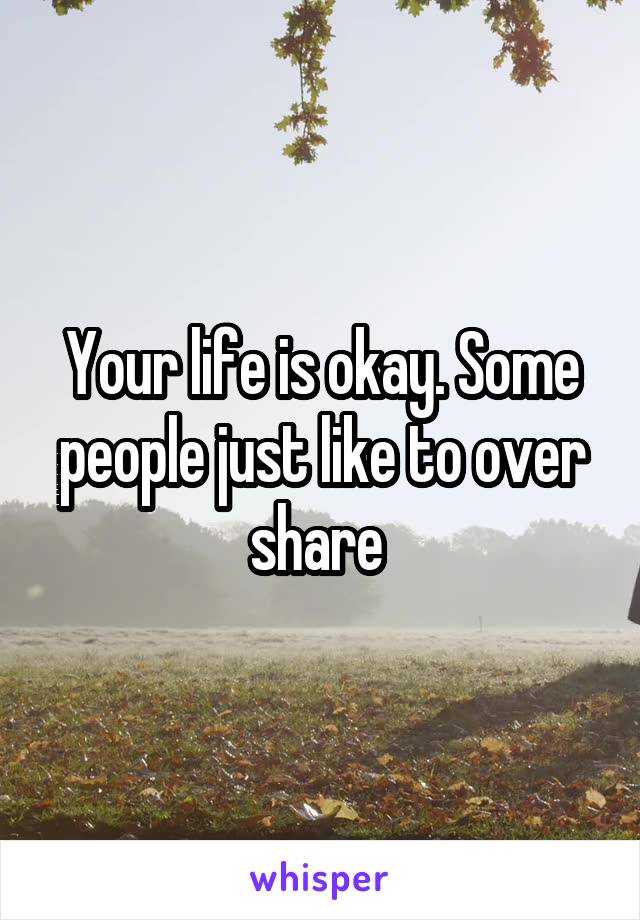 Your life is okay. Some people just like to over share 