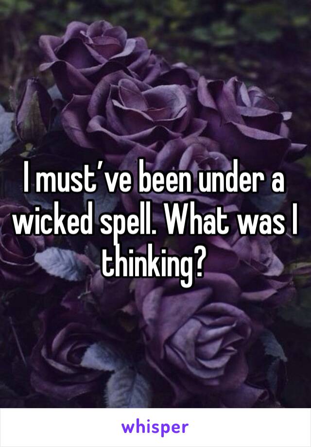 I must’ve been under a wicked spell. What was I thinking?