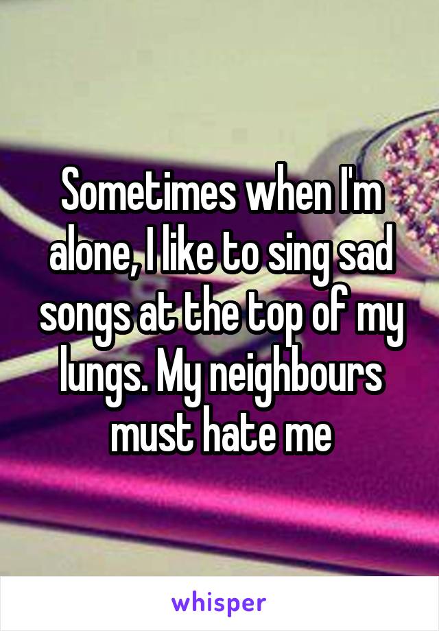 Sometimes when I'm alone, I like to sing sad songs at the top of my lungs. My neighbours must hate me