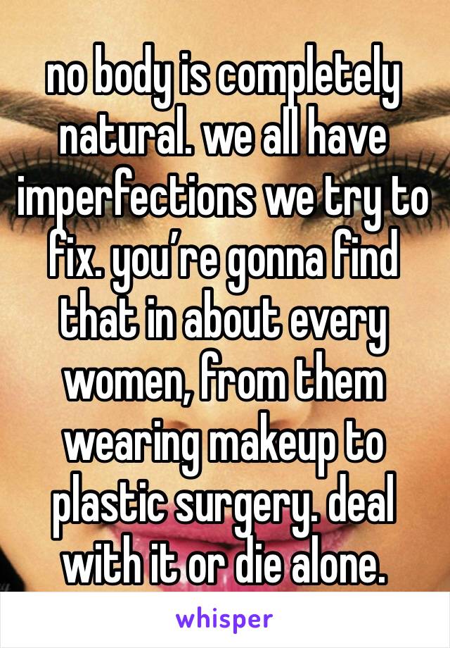 no body is completely natural. we all have imperfections we try to fix. you’re gonna find that in about every women, from them wearing makeup to plastic surgery. deal with it or die alone.