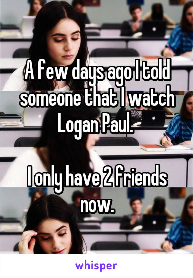 A few days ago I told someone that I watch Logan Paul. 

I only have 2 friends now.
