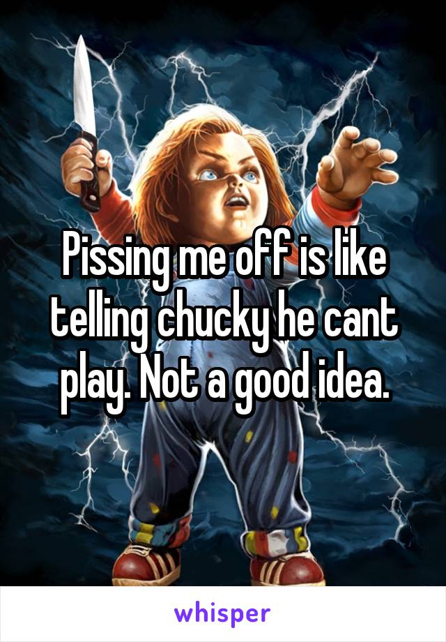 Pissing me off is like telling chucky he cant play. Not a good idea.