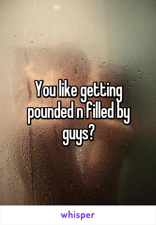 You like getting pounded n filled by guys?