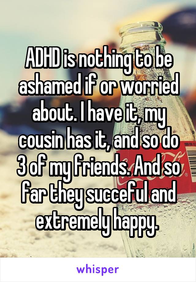 ADHD is nothing to be ashamed if or worried about. I have it, my cousin has it, and so do 3 of my friends. And so far they succeful and extremely happy. 