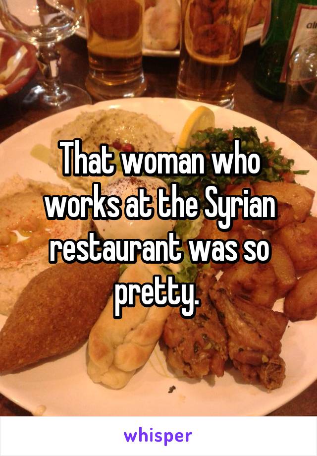 That woman who works at the Syrian restaurant was so pretty. 