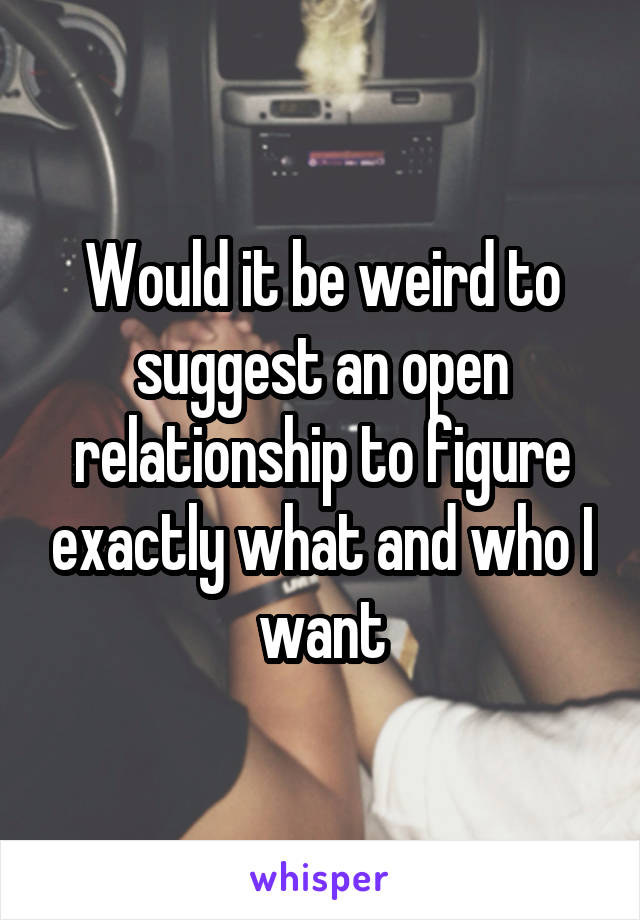 Would it be weird to suggest an open relationship to figure exactly what and who I want