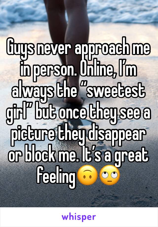 Guys never approach me in person. Online, I’m always the “sweetest girl” but once they see a picture they disappear or block me. It’s a great feeling🙃🙄
