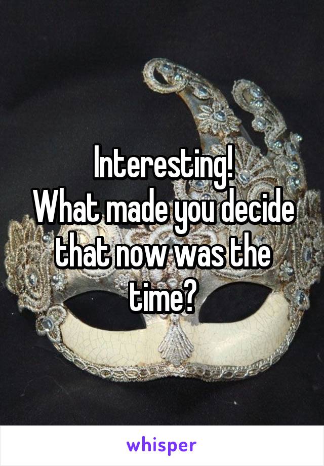 Interesting!
What made you decide that now was the time?