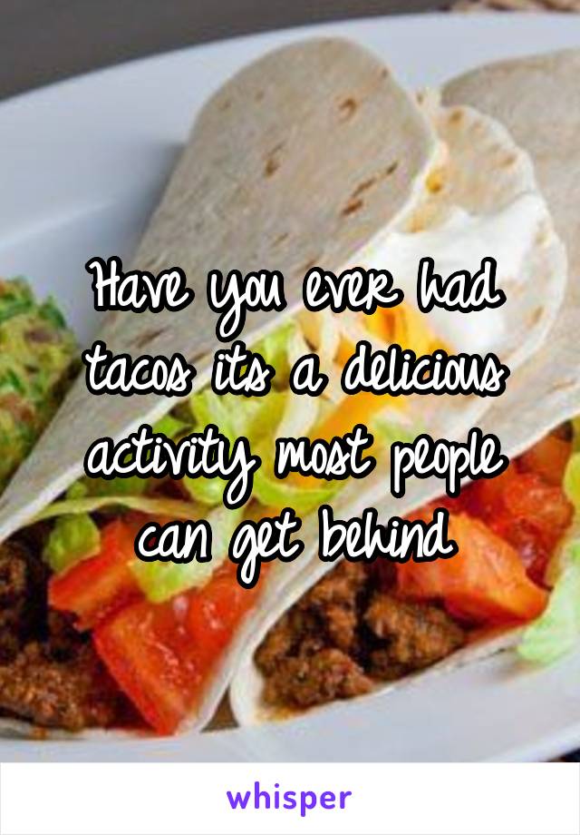 Have you ever had tacos its a delicious activity most people can get behind