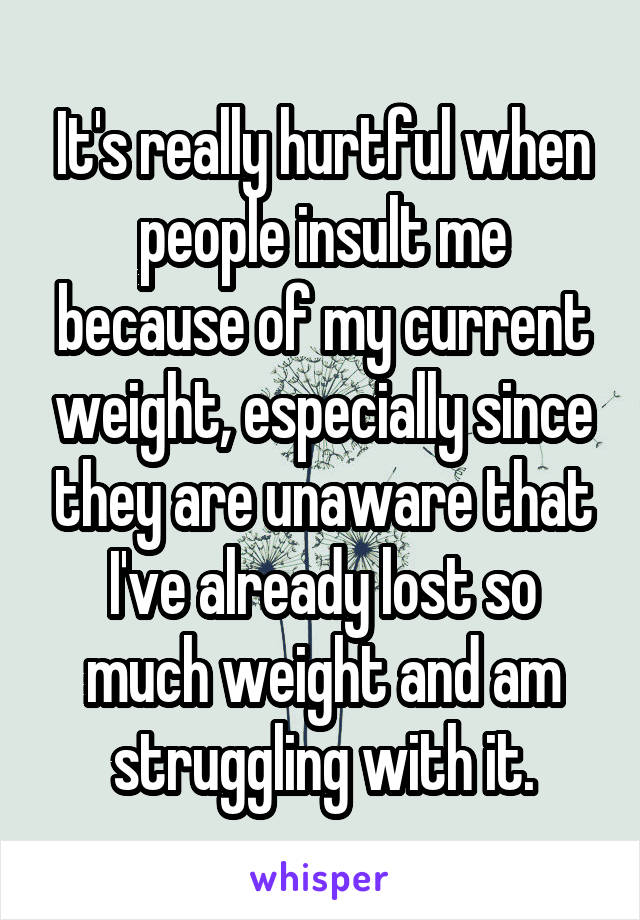 It's really hurtful when people insult me because of my current weight, especially since they are unaware that I've already lost so much weight and am struggling with it.