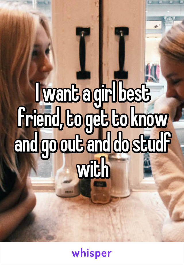 I want a girl best friend, to get to know and go out and do studf with