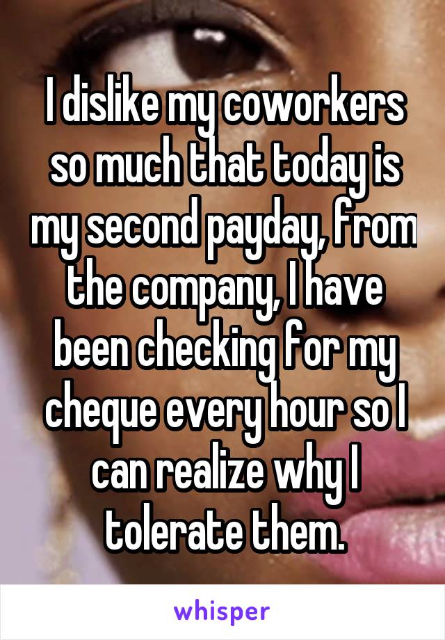 I dislike my coworkers so much that today is my second payday, from the company, I have been checking for my cheque every hour so I can realize why I tolerate them.