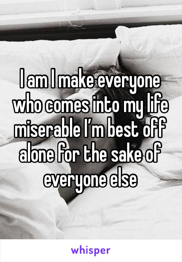 I am I make everyone who comes into my life miserable I’m best off alone for the sake of everyone else 