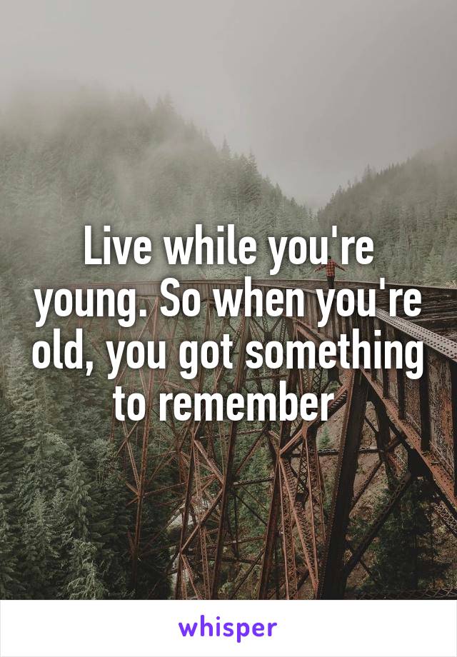 Live while you're young. So when you're old, you got something to remember 