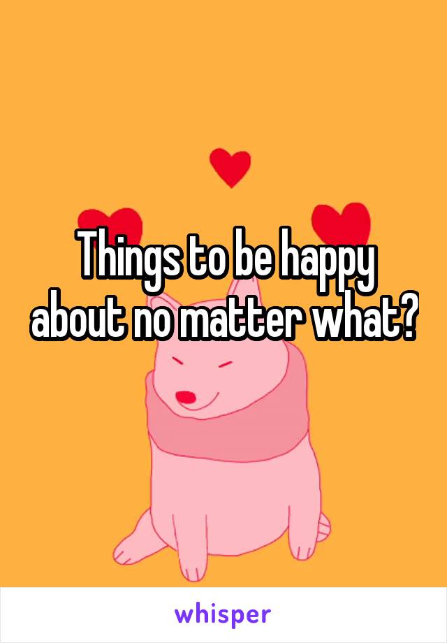 Things to be happy about no matter what? 