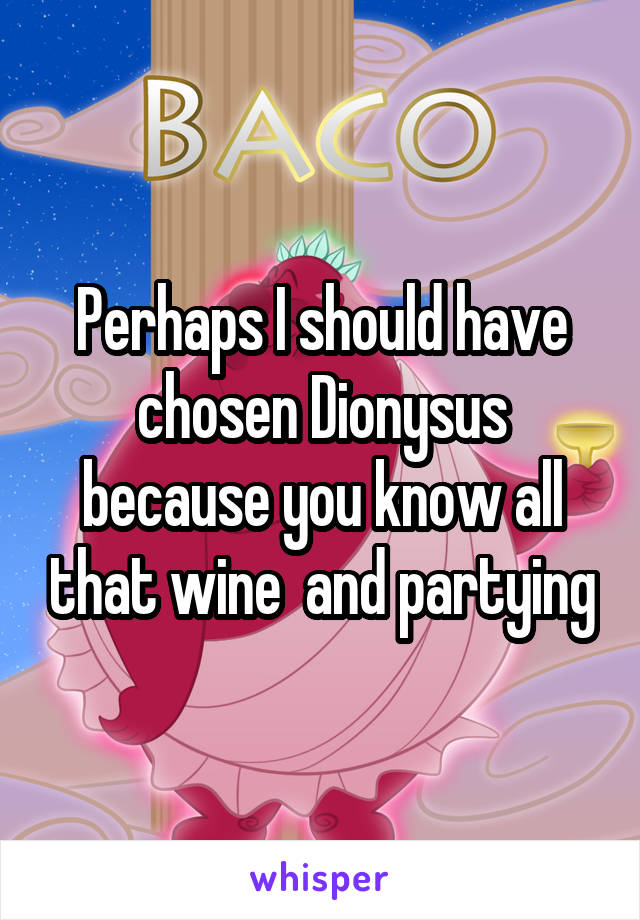 Perhaps I should have chosen Dionysus because you know all that wine  and partying