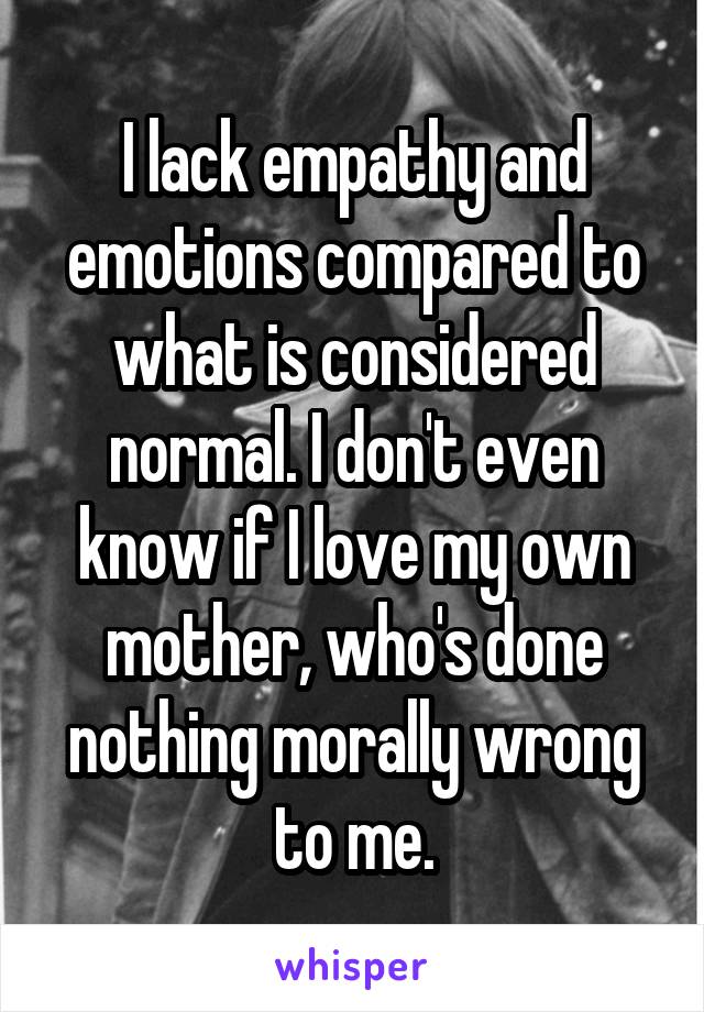 I lack empathy and emotions compared to what is considered normal. I don't even know if I love my own mother, who's done nothing morally wrong to me.