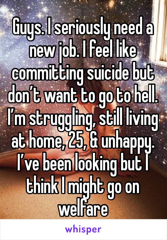 Guys. I seriously need a new job. I feel like committing suicide but don’t want to go to hell. I’m struggling, still living at home, 25, & unhappy. I’ve been looking but I think I might go on welfare