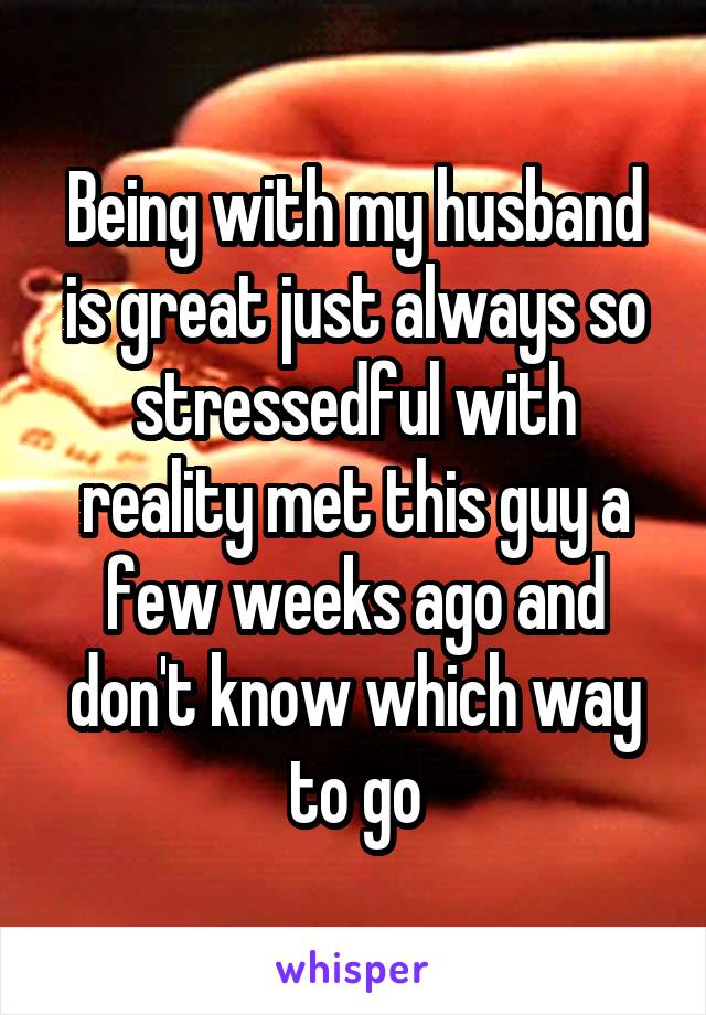 Being with my husband is great just always so stressedful with reality met this guy a few weeks ago and don't know which way to go