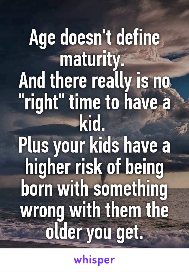 Age doesn't define maturity. 
And there really is no "right" time to have a kid. 
Plus your kids have a higher risk of being born with something wrong with them the older you get.