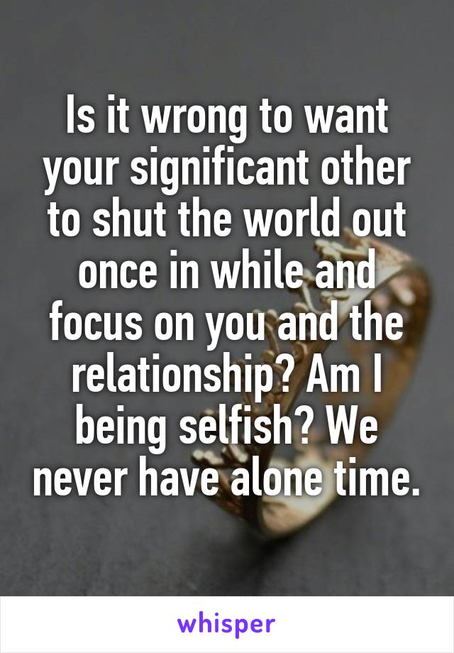 Is it wrong to want your significant other to shut the world out once in while and focus on you and the relationship? Am I being selfish? We never have alone time. 