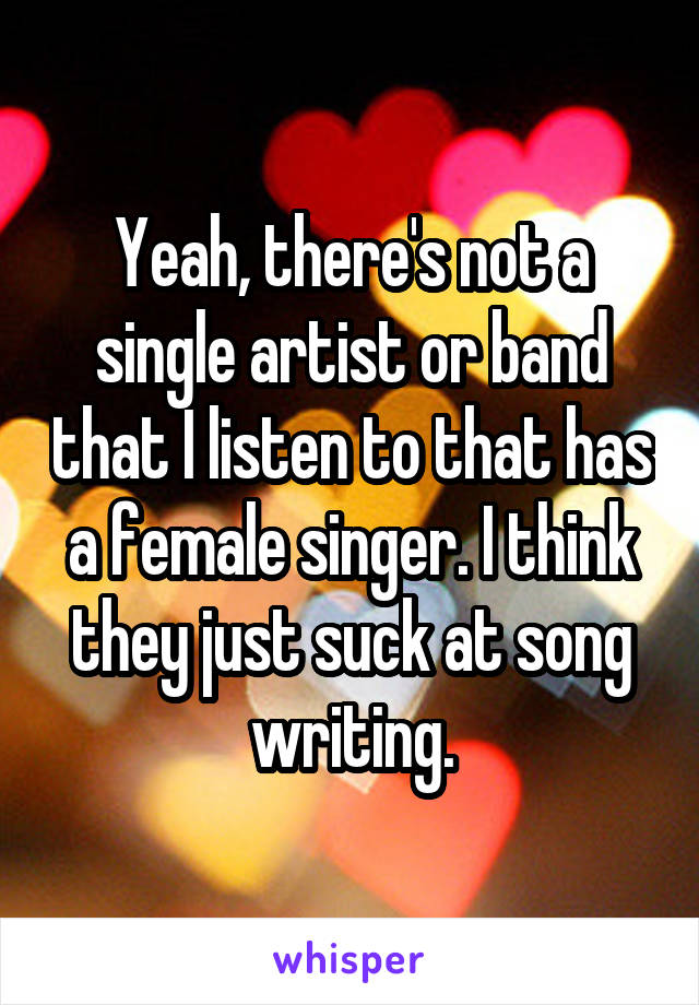 Yeah, there's not a single artist or band that I listen to that has a female singer. I think they just suck at song writing.