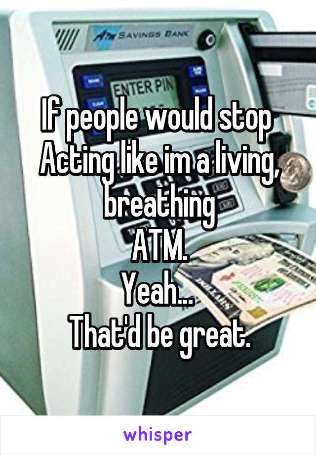 If people would stop 
Acting like im a living, breathing
ATM.
Yeah... 
That'd be great.