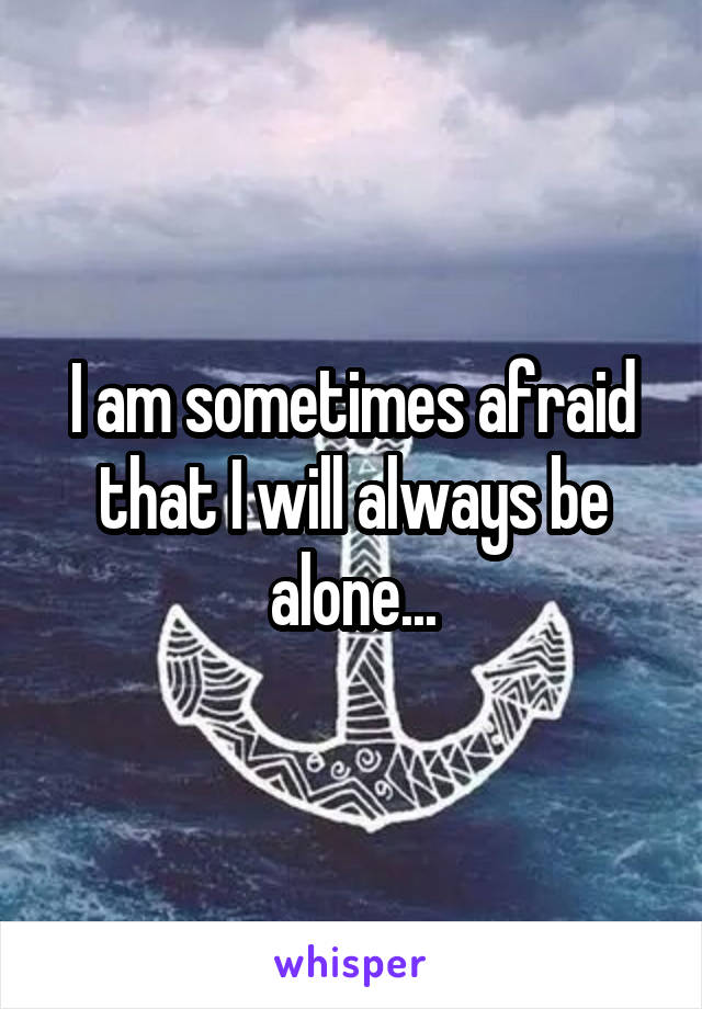 I am sometimes afraid that I will always be alone...