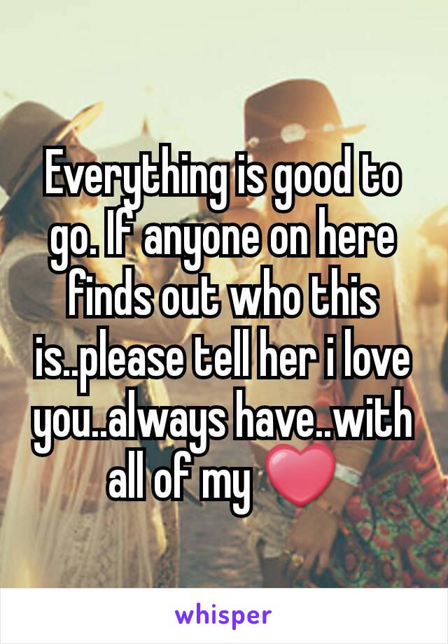 Everything is good to go. If anyone on here finds out who this is..please tell her i love you..always have..with all of my ❤