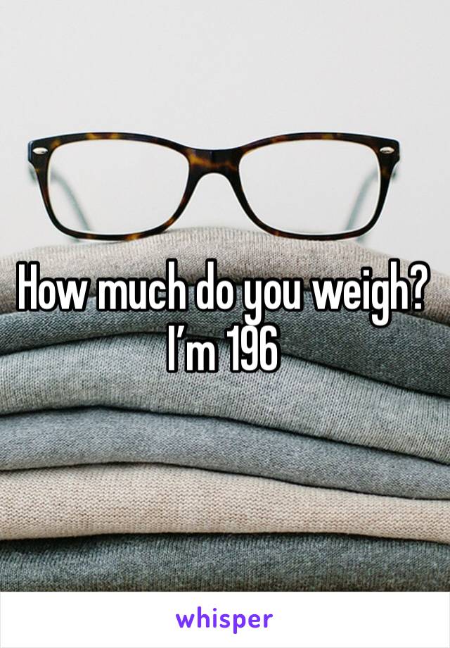 How much do you weigh? I’m 196 