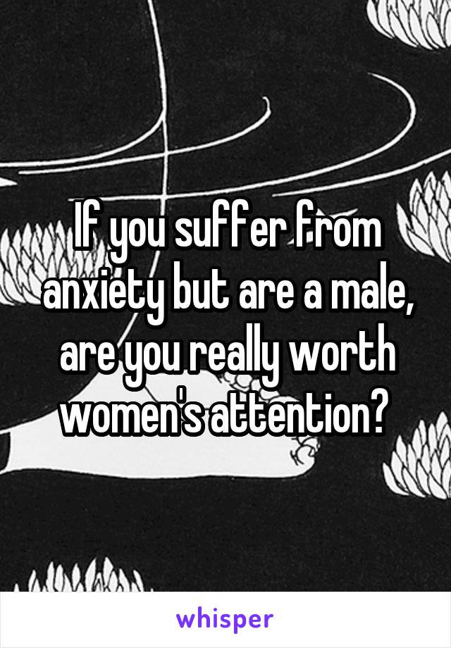 If you suffer from anxiety but are a male, are you really worth women's attention? 