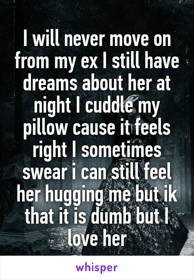 I will never move on from my ex I still have dreams about her at night I cuddle my pillow cause it feels right I sometimes swear i can still feel her hugging me but ik that it is dumb but I love her