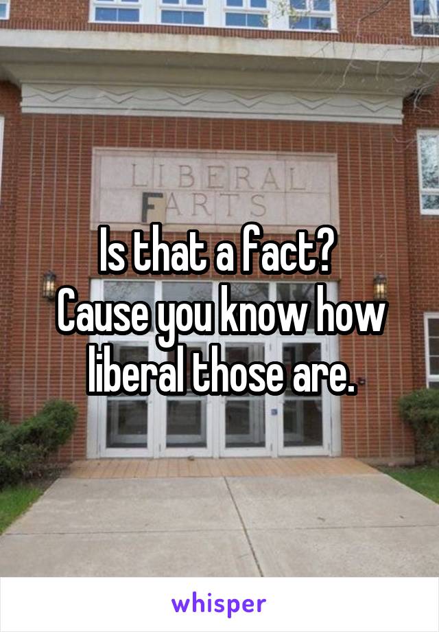 Is that a fact? 
Cause you know how liberal those are.