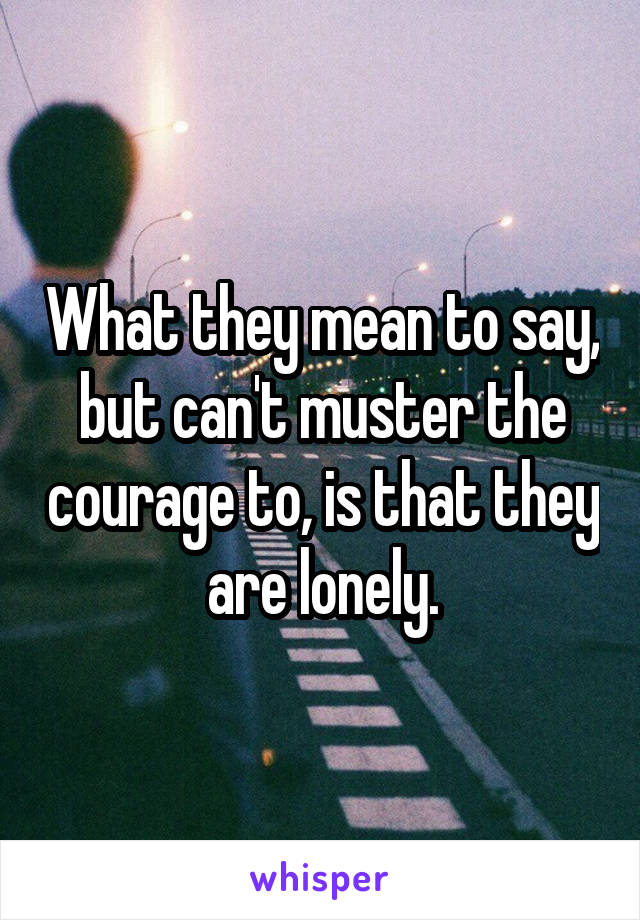 What they mean to say, but can't muster the courage to, is that they are lonely.