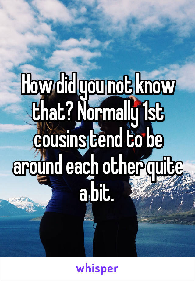 How did you not know that? Normally 1st cousins tend to be around each other quite a bit. 