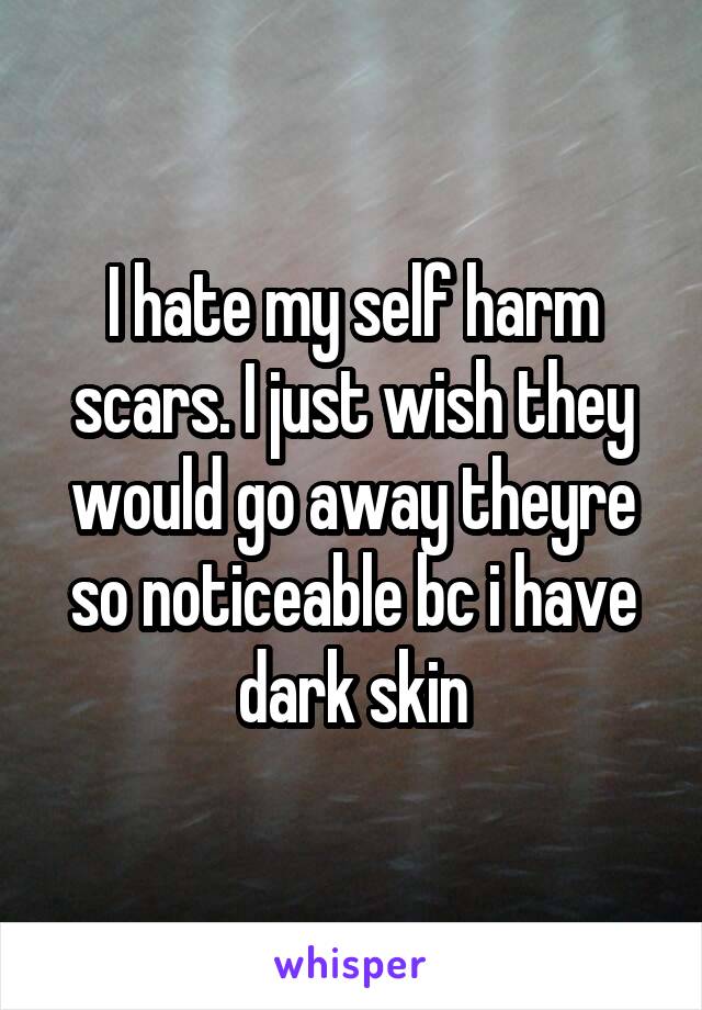 I hate my self harm scars. I just wish they would go away theyre so noticeable bc i have dark skin