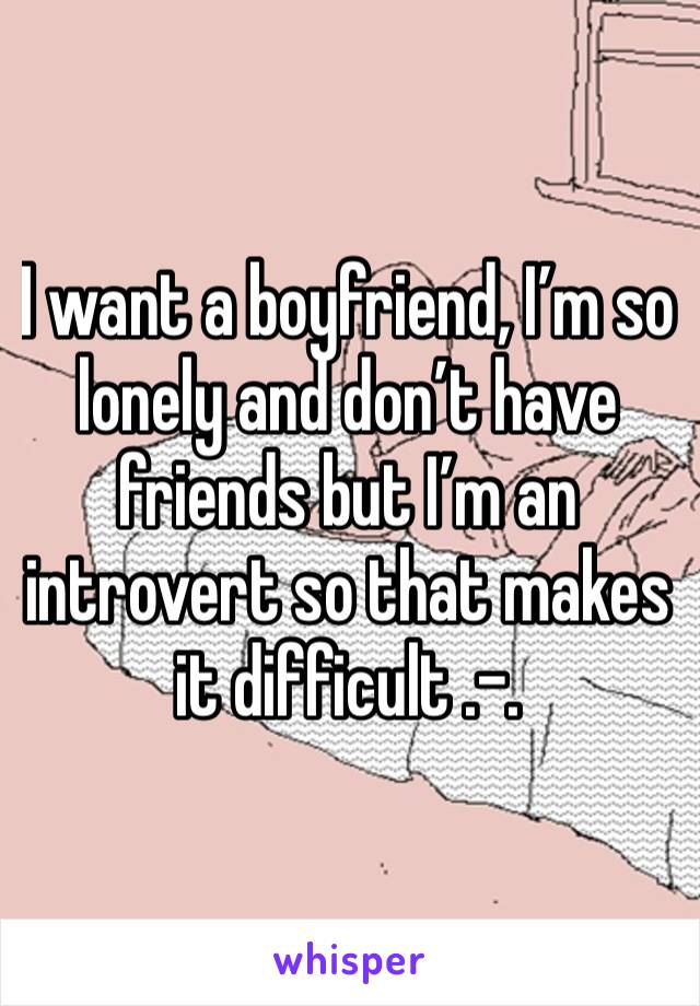 I want a boyfriend, I’m so lonely and don’t have friends but I’m an introvert so that makes it difficult .-.