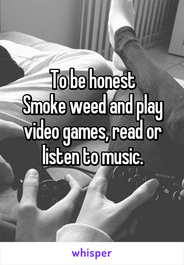 To be honest
Smoke weed and play video games, read or listen to music.
