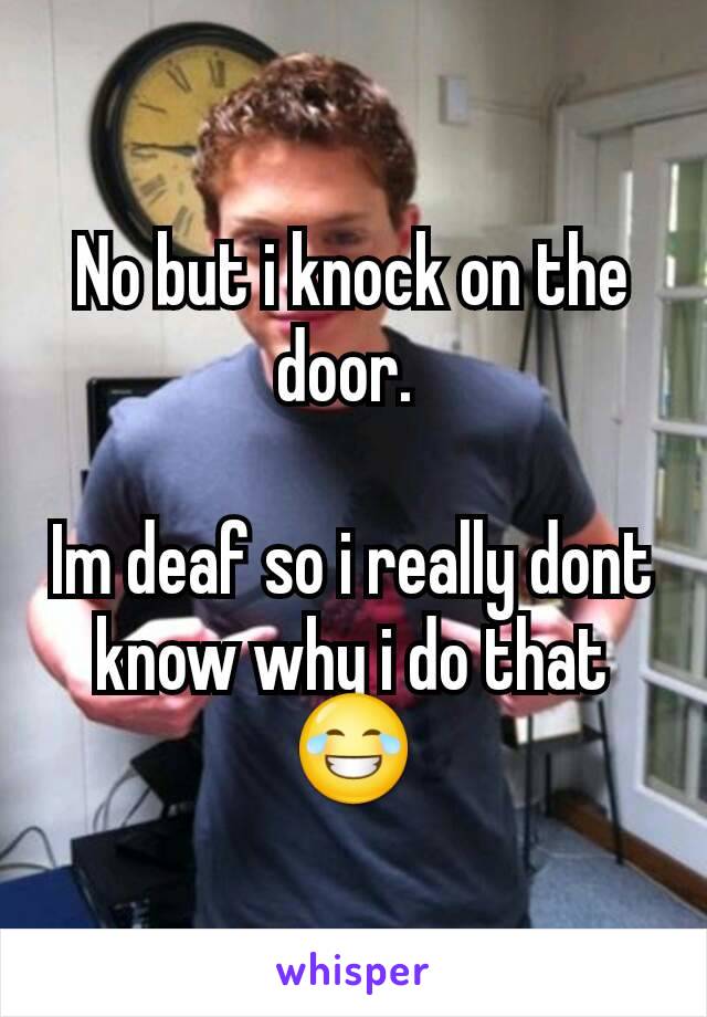 No but i knock on the door. 

Im deaf so i really dont know why i do that 😂