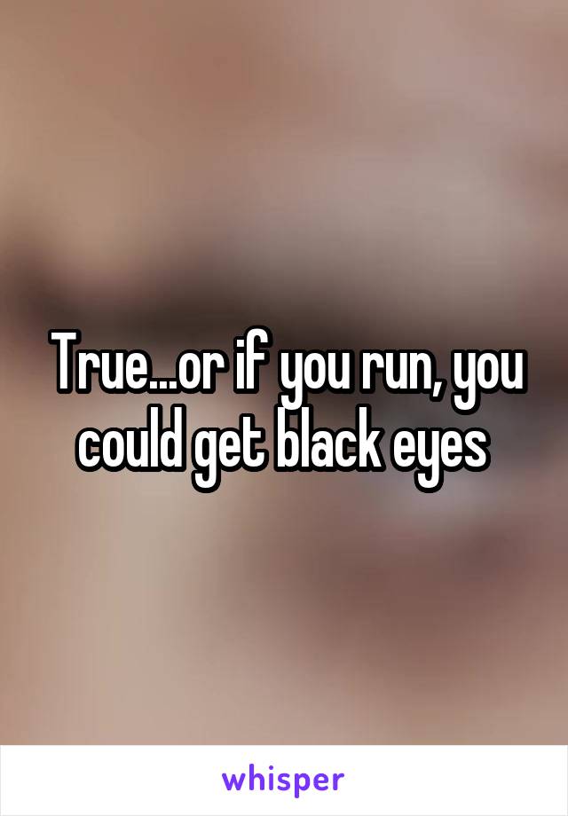 True...or if you run, you could get black eyes 