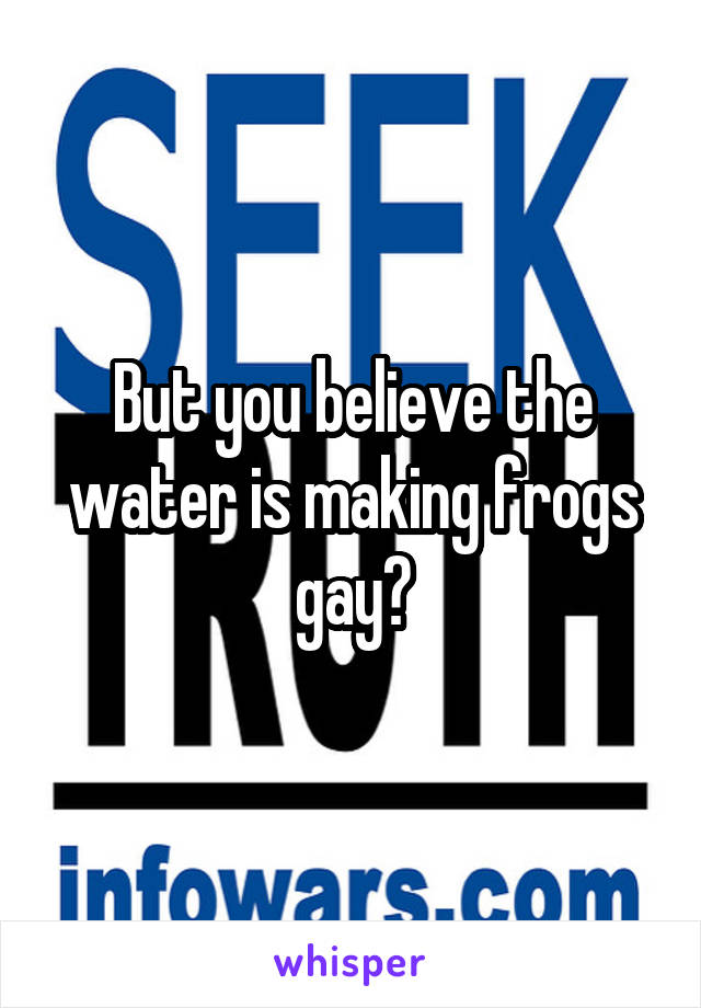 But you believe the water is making frogs gay?