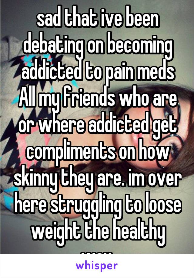 sad that ive been debating on becoming addicted to pain meds All my friends who are or where addicted get compliments on how skinny they are. im over here struggling to loose weight the healthy way.