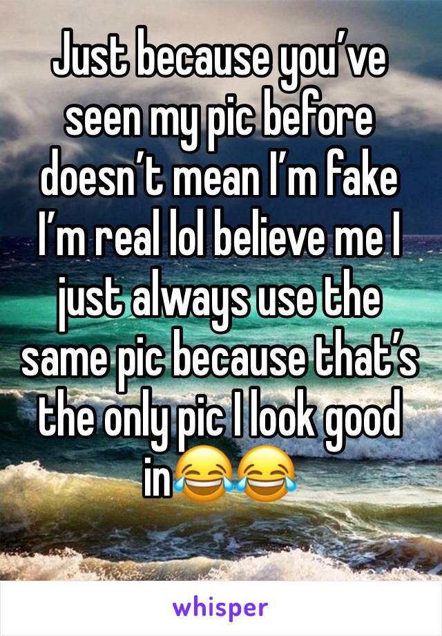 Just because you’ve seen my pic before doesn’t mean I’m fake I’m real lol believe me I just always use the same pic because that’s the only pic I look good in😂😂