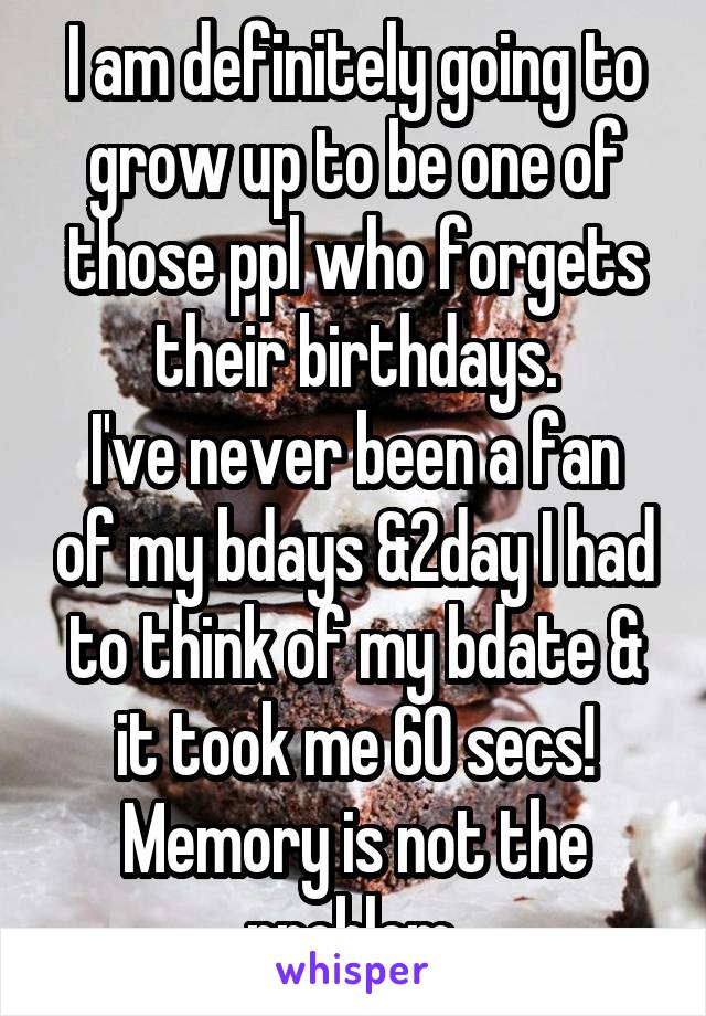 I am definitely going to grow up to be one of those ppl who forgets their birthdays.
I've never been a fan of my bdays &2day I had to think of my bdate & it took me 60 secs!
Memory is not the problem.