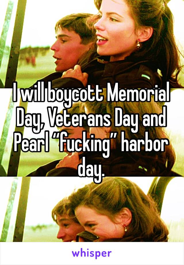 I will boycott Memorial Day, Veterans Day and Pearl “fucking” harbor day.