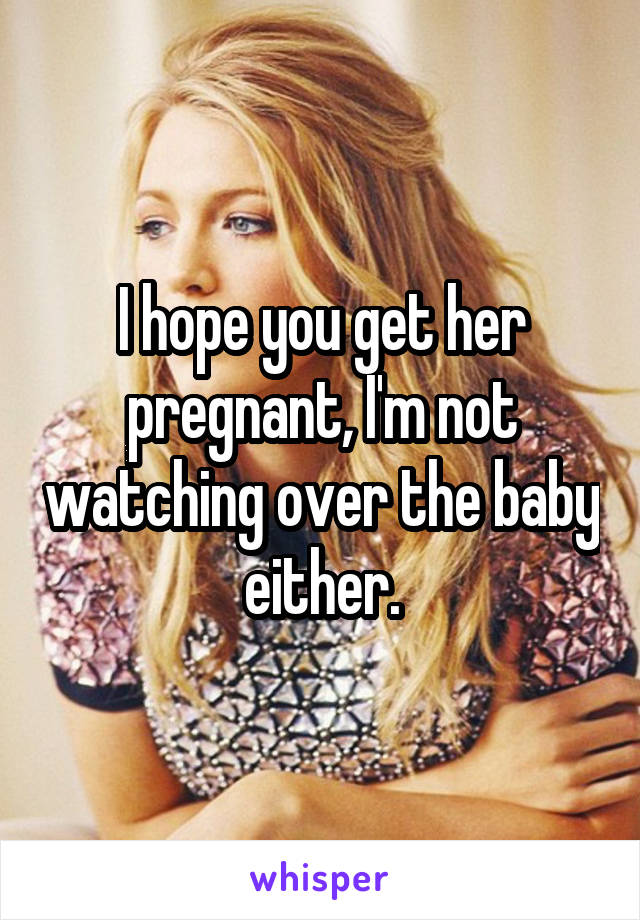 I hope you get her pregnant, I'm not watching over the baby either.